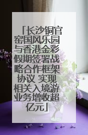 长沙铜官窑国风乐园与香港金彩假期签署战略合作框架协议 实现相关入境游业务增收超亿元