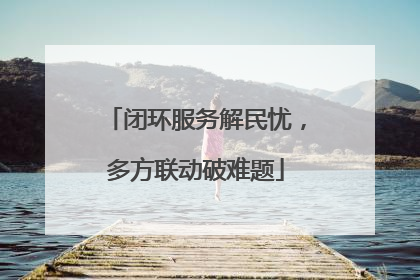 闭环服务解民忧，多方联动破难题