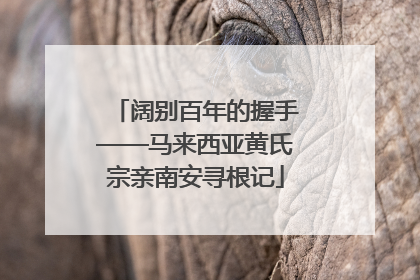 阔别百年的握手——马来西亚黄氏宗亲南安寻根记