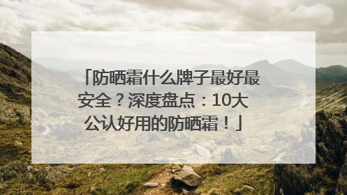 防晒霜什么牌子最好最安全？深度盘点：10大公认好用的防晒霜！