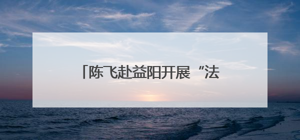 陈飞赴益阳开展“法治护绿”执法检查
