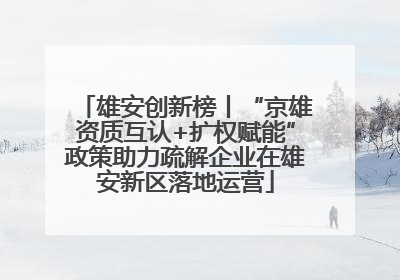 雄安创新榜丨“京雄资质互认+扩权赋能”政策助力疏解企业在雄安新区落地运营