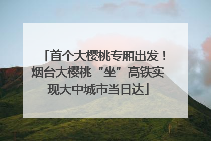 首个大樱桃专厢出发！烟台大樱桃“坐”高铁实现大中城市当日达