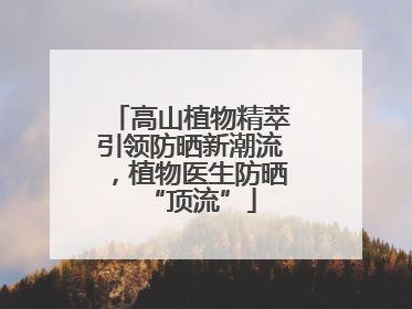 高山植物精萃引领防晒新潮流，植物医生防晒“顶流”