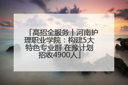 高招全服务丨河南护理职业学院：构建5大特色专业群 在豫计划招收4900人