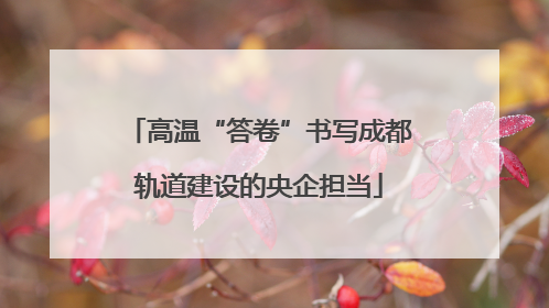 高温“答卷”书写成都轨道建设的央企担当