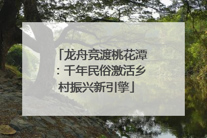 龙舟竞渡桃花潭：千年民俗激活乡村振兴新引擎