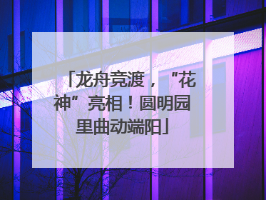 龙舟竞渡，“花神”亮相！圆明园里曲动端阳