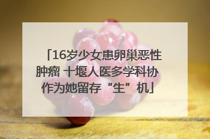 16岁少女患卵巢恶性肿瘤 十堰人医多学科协作为她留存“生”机