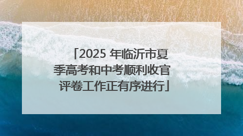 2025 年临沂市夏季高考和中考顺利收官 评卷工作正有序进行