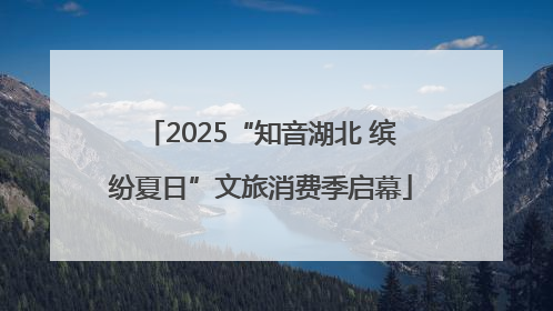 2025“知音湖北 缤纷夏日”文旅消费季启幕