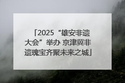 2025“雄安非遗大会”举办 京津冀非遗瑰宝齐聚未来之城