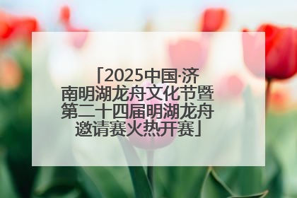 2025中国·济南明湖龙舟文化节暨第二十四届明湖龙舟邀请赛火热开赛
