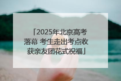 2025年北京高考落幕 考生走出考点收获亲友团花式祝福