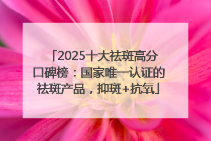 2025十大祛斑高分口碑榜：国家唯一认证的祛斑产品，抑斑+抗氧