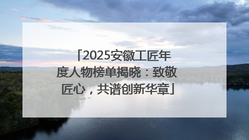 2025安徽工匠年度人物榜单揭晓：致敬匠心，共谱创新华章