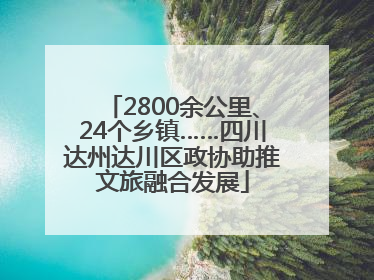 2800余公里、24个乡镇……四川达州达川区政协助推文旅融合发展