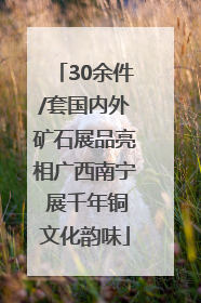 30余件/套国内外矿石展品亮相广西南宁 展千年铜文化韵味