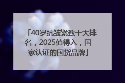 40岁抗皱紧致十大排名，2025值得入，国家认证的国货品牌