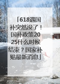 618遇国补突然没了！国补政策2025什么时候结束？国家补贴最新消息