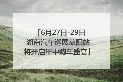 6月27日-29日 湖南汽车巡展益阳站将开启年中购车盛宴