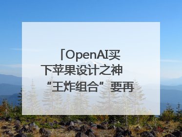 OpenAI买下苹果设计之神 “王炸组合”要再造一个苹果？
